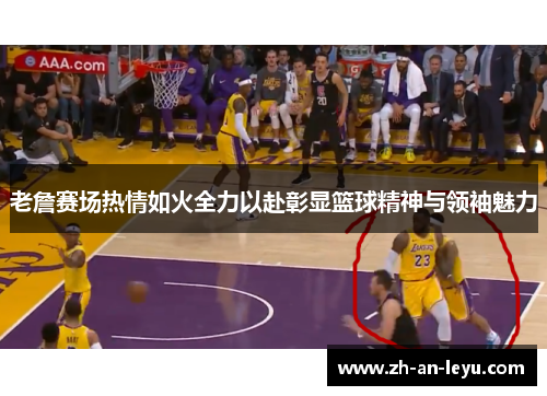 老詹赛场热情如火全力以赴彰显篮球精神与领袖魅力 老詹赛场热情如火全力以赴彰显篮球精神与领袖魅力