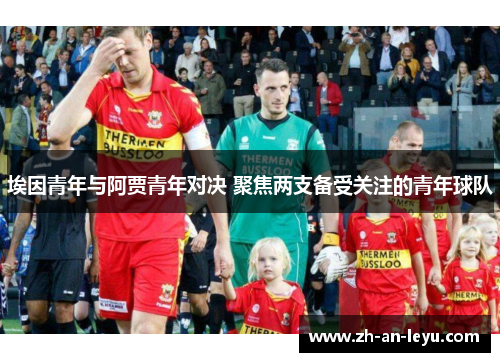 埃因青年与阿贾青年对决 聚焦两支备受关注的青年球队