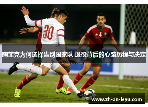 陶菲克为何选择告别国家队 退役背后的心路历程与决定