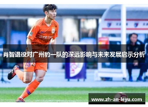 肖智退役对广州豹一队的深远影响与未来发展启示分析 肖智退役对广州豹一队的深远影响与未来发展启示分析