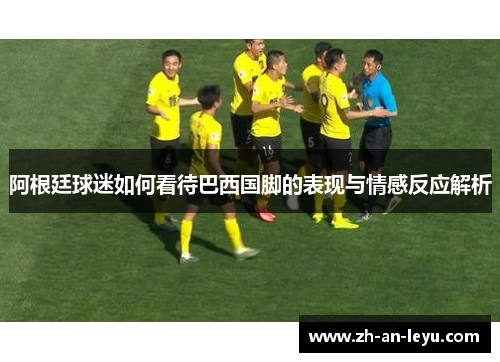 阿根廷球迷如何看待巴西国脚的表现与情感反应解析