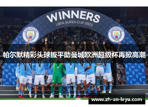 帕尔默精彩头球扳平助曼城欧洲超级杯再掀高潮 帕尔默精彩头球扳平助曼城欧洲超级杯再掀高潮