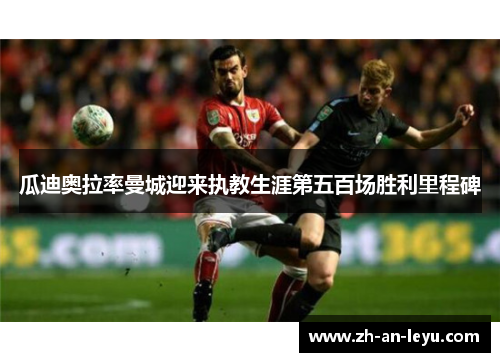 瓜迪奥拉率曼城迎来执教生涯第五百场胜利里程碑