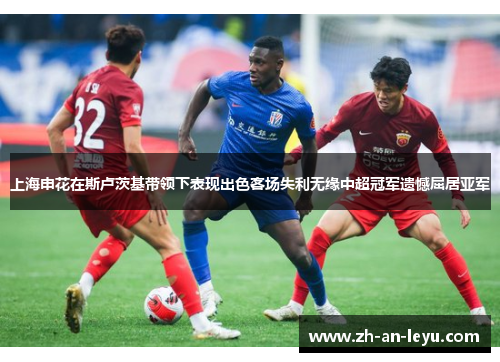 上海申花在斯卢茨基带领下表现出色客场失利无缘中超冠军遗憾屈居亚军