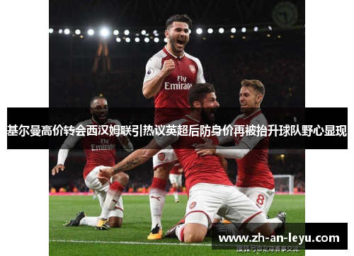 基尔曼高价转会西汉姆联引热议英超后防身价再被抬升球队野心显现 基尔曼高价转会西汉姆联引热议英超后防身价再被抬升球队野心显现