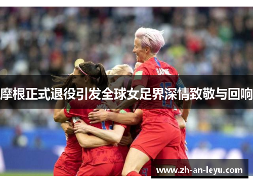 摩根正式退役引发全球女足界深情致敬与回响 摩根正式退役引发全球女足界深情致敬与回响